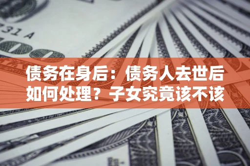 北京债务在身后：债务人去世后如何处理？子女究竟该不该还钱？
