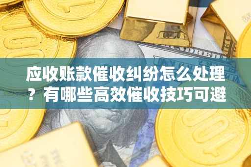 北京应收账款催收纠纷怎么处理？有哪些高效催收技巧可避免坏账？